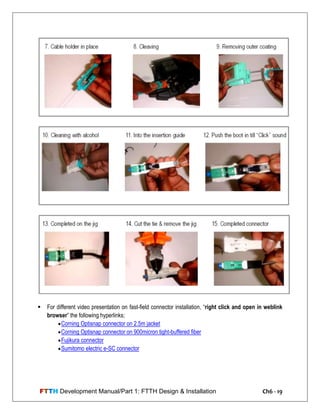 FTTH Development Manual/Part 1: FTTH Design & Installation Ch6 - 19
 For different video presentation on fast-field connector installation, ―right click and open in weblink
browser‖ the following hyperlinks;
Corning Optisnap connector on 2.5m jacket
Corning Optisnap connector on 900micron tight-buffered fiber
Fujikura connector
Sumitomo electric e-SC connector
 