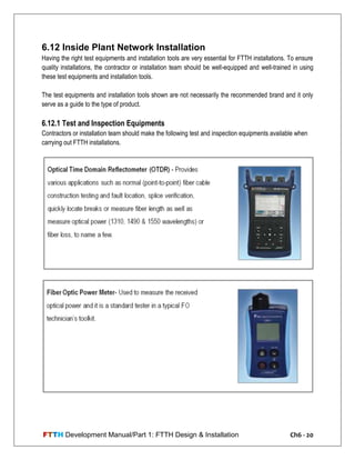 FTTH Development Manual/Part 1: FTTH Design & Installation Ch6 - 20
6.12 Inside Plant Network Installation
Having the right test equipments and installation tools are very essential for FTTH installations. To ensure
quality installations, the contractor or installation team should be well-equipped and well-trained in using
these test equipments and installation tools.
The test equipments and installation tools shown are not necessarily the recommended brand and it only
serve as a guide to the type of product.
6.12.1 Test and Inspection Equipments
Contractors or installation team should make the following test and inspection equipments available when
carrying out FTTH installations.
 