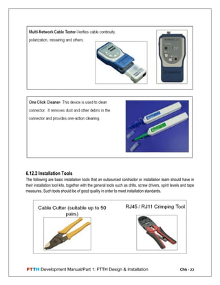 FTTH Development Manual/Part 1: FTTH Design & Installation Ch6 - 22
6.12.2 Installation Tools
The following are basic installation tools that an outsourced contractor or installation team should have in
their installation tool kits, together with the general tools such as drills, screw drivers, spirit levels and tape
measures. Such tools should be of good quality in order to meet installation standards.
 