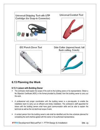 FTTH Development Manual/Part 1: FTTH Design & Installation Ch6 - 23
6.13 Planning the Work
6.13.1 Liaison with Building Owner
 The contractor shall explain the scope of the work to the building owner or his representative. Obtain a
No Objection Certificate (NOC) in the format provided by Etisalat, from the building owner to carry out
the work.
 A professional and proper coordination with the building owner is a pre-requisite, to enable the
installation team to carry out an efficient and timely installation. The contractor‘s staff appointed for
liaison with the building owners shall have good communication skills and be able to explain the
technical as well as the non-technical scope of work.
 A contact person from the building owner‘s side shall be identified and the time schedule planned for
completing the work shall be agreed with the owner or his authorized representative.
 