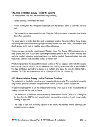 FTTH Development Manual/Part 1: FTTH Design & Installation Ch6 - 24
6.13.2 Pre-Installation Survey - Inside the Building
The contractor shall carry out a pre-installation survey to identify;
 Splitter location(s) mentioned in the design
 Vacant riser tray from the FDH-splitter location(s) to carry the fiber optic cables to each of the individual
flats.
 The number of drop fibers required from the FDH to the ONT locations shall be identified for a Direct to
Home fiber architecture.
The space required to lay the drop fibers shall be calculated based on the number of drop fibers. In case
the existing riser does not have enough space to carry the new fiber optic cables, the contractor shall
identify a space and or route to install the required fiber optic cables.
Existing riser trays carrying the coaxial cables of Etisalat‘s Hybrid Fiber Coaxial (HFC) network can also be
used. Existing trays shall be used after segregating the existing cables in the tray. In case new riser trays
are to be installed, galvanized slotted steel cable trays shall be installed. Galvanized slotted steel cable
trays are the preferred mode for vertical sections of the new riser.
PVC trunking / conduits may be used for horizontal sections of the new proposed cable route if the existing
conduit to the individual flats from the floor telephone room / building vertical riser is full or not available. If
the MDU architecture planned for a building is a multicore one, space for fixing the FDB‘s shall be
identified. The FDB‘s occupy a maximum size of 310mm (H) x 300mm (W) x 100mm (D).
6.13.3 Pre-Installation Survey - Inside Customer Premises
The contractor is to identify the conduit carrying the existing telephone cable. This conduit shall be used to
carry the fiber optic drop cable from the splitter or FDB location to the ONT location inside the flat.
In case the existing conduit is full, the contractor shall identify a new route to fix the required conduit or
trunking to contain the fiber optic drop cable.
 The contractor is to identify the services availed by the tenant from Etisalat. CAT6 / CAT3 cabling is to
be done from the ONT to each service location using existing conduit or through newly installed
trunking as applicable.
 The scope of work shall be clearly explained to the tenant. His preferred time for carrying out the
installation shall be collected.
 
