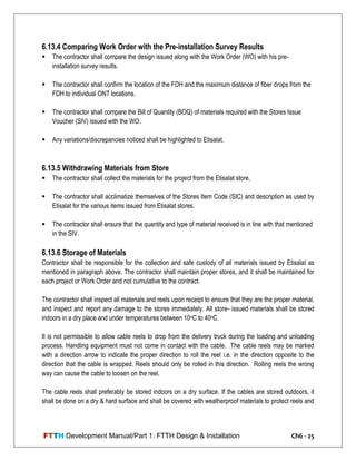 FTTH Development Manual/Part 1: FTTH Design & Installation Ch6 - 25
6.13.4 Comparing Work Order with the Pre-installation Survey Results
 The contractor shall compare the design issued along with the Work Order (WO) with his pre-
installation survey results.
 The contractor shall confirm the location of the FDH and the maximum distance of fiber drops from the
FDH to individual ONT locations.
 The contractor shall compare the Bill of Quantity (BOQ) of materials required with the Stores Issue
Voucher (SIV) issued with the WO.
 Any variations/discrepancies noticed shall be highlighted to Etisalat.
6.13.5 Withdrawing Materials from Store
 The contractor shall collect the materials for the project from the Etisalat store.
 The contractor shall acclimatize themselves of the Stores Item Code (SIC) and description as used by
Etisalat for the various items issued from Etisalat stores.
 The contractor shall ensure that the quantity and type of material received is in line with that mentioned
in the SIV.
6.13.6 Storage of Materials
Contractor shall be responsible for the collection and safe custody of all materials issued by Etisalat as
mentioned in paragraph above. The contractor shall maintain proper stores, and it shall be maintained for
each project or Work Order and not cumulative to the contract.
The contractor shall inspect all materials and reels upon receipt to ensure that they are the proper material,
and inspect and report any damage to the stores immediately. All store- issued materials shall be stored
indoors in a dry place and under temperatures between 10oC to 40oC.
It is not permissible to allow cable reels to drop from the delivery truck during the loading and unloading
process. Handling equipment must not come in contact with the cable. The cable reels may be marked
with a direction arrow to indicate the proper direction to roll the reel i.e. in the direction opposite to the
direction that the cable is wrapped. Reels should only be rolled in this direction. Rolling reels the wrong
way can cause the cable to loosen on the reel.
The cable reels shall preferably be stored indoors on a dry surface. If the cables are stored outdoors, it
shall be done on a dry & hard surface and shall be covered with weatherproof materials to protect reels and
 