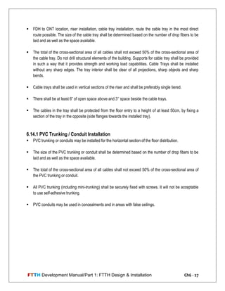FTTH Development Manual/Part 1: FTTH Design & Installation Ch6 - 27
 FDH to ONT location, riser installation, cable tray installation, route the cable tray in the most direct
route possible. The size of the cable tray shall be determined based on the number of drop fibers to be
laid and as well as the space available.
 The total of the cross-sectional area of all cables shall not exceed 50% of the cross-sectional area of
the cable tray. Do not drill structural elements of the building. Supports for cable tray shall be provided
in such a way that it provides strength and working load capabilities. Cable Trays shall be installed
without any sharp edges. The tray interior shall be clear of all projections, sharp objects and sharp
bends.
 Cable trays shall be used in vertical sections of the riser and shall be preferably single tiered.
 There shall be at least 6‖ of open space above and 3‘‘ space beside the cable trays.
 The cables in the tray shall be protected from the floor entry to a height of at least 50cm, by fixing a
section of the tray in the opposite (side flanges towards the installed tray).
6.14.1 PVC Trunking / Conduit Installation
 PVC trunking or conduits may be installed for the horizontal section of the floor distribution.
 The size of the PVC trunking or conduit shall be determined based on the number of drop fibers to be
laid and as well as the space available.
 The total of the cross-sectional area of all cables shall not exceed 50% of the cross-sectional area of
the PVC trunking or conduit.
 All PVC trunking (including mini-trunking) shall be securely fixed with screws. It will not be acceptable
to use self-adhesive trunking.
 PVC conduits may be used in concealments and in areas with false ceilings.
 