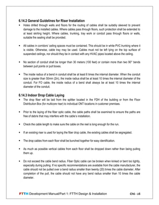FTTH Development Manual/Part 1: FTTH Design & Installation Ch6 - 28
6.14.2 General Guidelines for Riser Installation
 Holes drilled through walls and floors for the routing of cables shall be suitably sleeved to prevent
damage to the installed cables. Where cables pass through floors, such protection shall be extended to
at least skirting height. Where cables, trunking, tray work or conduit pass through floors or walls,
suitable fire sealing shall be provided.
 All cables in corridors‘ ceiling spaces must be contained. This should be in white PVC trunking where it
is visible. Otherwise, cable tray may be used. Cables must not be left lying on the top surface of
suspended ceilings, nor should they be in contact with any HVAC pipes located above the ceiling.
 No section of conduit shall be longer than 30 meters (100 feet) or contain more than two 90° bends
between pull points or pull boxes.
 The inside radius of a bend in conduit shall be at least 6 times the internal diameter. When the conduit
size is greater than 50mm (2in), the inside radius shall be at least 10 times the internal diameter of the
conduit. For FO cable, the inside radius of a bend shall always be at least 10 times the internal
diameter of the conduit.
6.14.3 Indoor Drop Cable Laying
 The drop fiber will be laid from the splitter located in the FDH of the building or from the Floor
Distribution Box (for multicore riser) to individual ONT locations in customer premises.
 Prior to the laying of the fiber optic cable, the cable paths shall be examined to ensure the paths are
free of debris that may interfere with the cable‘s installation.
 Check the cable length to make sure the cable on the reel is long enough for the run.
 If an existing riser is used for laying the fiber drop cable, the existing cables shall be segregated.
 The drop cables from each floor shall be bunched together for easy identification.
 As much as possible vertical cables from each floor shall be dropped down rather than being pulling
them up.
 Do not exceed the cable bend radius. Fiber Optic cable can be broken when kinked or bent too tightly,
especially during pulling. If no specific recommendations are available from the cable manufacturer, the
cable should not be pulled over a bend radius smaller than twenty (20) times the cable diameter. After
completion of the pull, the cable should not have any bend radius smaller than 10 times the cable
diameter.
 