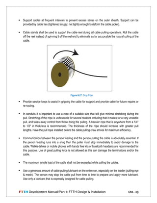 FTTH Development Manual/Part 1: FTTH Design & Installation Ch6 - 29
 Support cables at frequent intervals to prevent excess stress on the outer sheath. Support can be
provided by cable ties (tightened snugly, not tightly enough to deform the cable jacket).
 Cable stands shall be used to support the cable reel during all cable pulling operations. Roll the cable
off the reel instead of spinning it off the reel end to eliminate as far as possible the natural coiling of the
cable.
 Provide service loops to assist in gripping the cable for support and provide cable for future repairs or
re-routing.
 In conduits it is important to use a rope of a suitable size that will give minimal stretching during the
pull. Stretching of the rope is undesirable for several reasons including that it makes for a very unstable
pull, and takes away control from those doing the pulling. A heavier rope that is anywhere from a 1/4"
to 1/2" in thickness is recommended. The thickness of the rope should increase with greater pull
lengths. Have the pull rope installed before the cable pulling crew arrives for maximum efficiency.
 Communication between the person feeding and the person pulling the cable is absolutely essential. If
the person feeding runs into a snag then the puller must stop immediately to avoid damage to the
cable. Walkie-talkies or mobile phones with hands free kits or bluetooth headsets are recommended for
this purpose. Use of great pulling force is not allowed as this can damage the terminations and/or the
cable.
 The maximum tensile load of the cable shall not be exceeded while pulling the cables.
 Use a generous amount of cable pulling lubricant on the entire run, especially on the leader (pulling eye
& mesh). The person may stop the cable pull from time to time to prepare and apply more lubricant.
Use only a lubricant that is expressly designed for cable pulling.
Figure 6-27: Drop Fiber
 