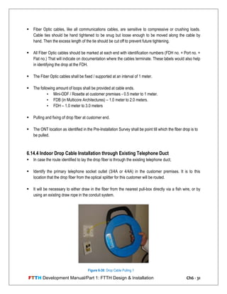 FTTH Development Manual/Part 1: FTTH Design & Installation Ch6 - 31
 Fiber Optic cables, like all communications cables, are sensitive to compressive or crushing loads.
Cable ties should be hand tightened to be snug but loose enough to be moved along the cable by
hand. Then the excess length of the tie should be cut off to prevent future tightening.
 All Fiber Optic cables should be marked at each end with identification numbers (FDH no. + Port no. +
Flat no.) That will indicate on documentation where the cables terminate. These labels would also help
in identifying the drop at the FDH.
 The Fiber Optic cables shall be fixed / supported at an interval of 1 meter.
 The following amount of loops shall be provided at cable ends.
• Mini-ODF / Rosette at customer premises - 0.5 meter to 1 meter.
• FDB (in Multicore Architectures) – 1.0 meter to 2.0 meters.
• FDH – 1.0 meter to 3.0 meters
 Pulling and fixing of drop fiber at customer end.
 The ONT location as identified in the Pre-Installation Survey shall be point till which the fiber drop is to
be pulled.
6.14.4 Indoor Drop Cable Installation through Existing Telephone Duct
 In case the route identified to lay the drop fiber is through the existing telephone duct;
 Identify the primary telephone socket outlet (3/4A or 4/4A) in the customer premises. It is to this
location that the drop fiber from the optical splitter for this customer will be routed.
 It will be necessary to either draw in the fiber from the nearest pull-box directly via a fish wire, or by
using an existing draw rope in the conduit system.
Figure 6-30: Drop Cable Pulling 1
 