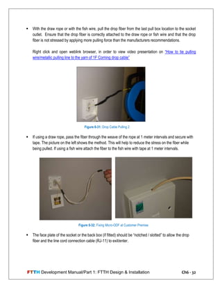 FTTH Development Manual/Part 1: FTTH Design & Installation Ch6 - 32
 With the draw rope or with the fish wire, pull the drop fiber from the last pull box location to the socket
outlet. Ensure that the drop fiber is correctly attached to the draw rope or fish wire and that the drop
fiber is not stressed by applying more pulling force than the manufacturers recommendations.
Right click and open weblink browser, in order to view video presentation on ―How to tie pulling
wire/metallic pulling line to the yarn of 1F Corning drop cable‖
 If using a draw rope, pass the fiber through the weave of the rope at 1 meter intervals and secure with
tape. The picture on the left shows the method. This will help to reduce the stress on the fiber while
being pulled. If using a fish wire attach the fiber to the fish wire with tape at 1 meter intervals.
 The face plate of the socket or the back box (if fitted) should be ―notched / slotted‖ to allow the drop
fiber and the line cord connection cable (RJ-11) to exit/enter.
Figure 6-31: Drop Cable Pulling 2
Figure 6-32: Fixing Micro-ODF at Customer Premise
 