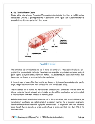 FTTH Development Manual/Part 1: FTTH Design & Installation Ch6 - 33
6.14.5 Termination of Cables
Etisalat will be using a Square Connector (SC) connector to terminate the drop fibers at the FDH end as
well as at the ONT end. A generic picture of a SC connector is shown Figure 6-33. SC connectors have a
square body, an alignment post, and a 2.5mm ferrule.
The connectors are field-installable and are of cleave and crimp type. These connectors have a pre-
polished fiber stub installed in the ferrule. These have been assembled at the factory, and have a quality of
polish superior to any that can be performed in the field. The jacket and buffer coating from the fiber shall
be removed to a distance as recommended by the manufacturer.
A cleaver is used to break-off the fiber to within two degrees of 90 degrees (perpendicular), at a specific
length. The pre-installed fiber stub in the connector has been cleaved at the factory.
The cleaved fiber end is inserted into the back of the connector until it contacts the fiber stub within. An
internal mechanical clamp is activated, which holds the two cleaved fiber ends together, and a crimping tool
is used to crimp the back of the connector to the fiber‘s jacket.
Before commencement of termination the installer has to ensure that all the parts of the connector as per
manufacturer‘s specification are available at site. It is especially important that all connectors be properly
cleaned and inspected because of the high power levels involved. . As single mode fibers have very small
cores, typically 9µm in diameter, a single particle of dust or smoke can block more than 10% of the
transmission area.
Figure 6-33: SC Connector
 
