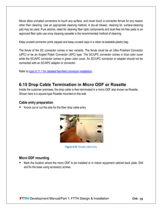 FTTH Development Manual/Part 1: FTTH Design & Installation Ch6 - 34
Never allow unmated connectors to touch any surface, and never touch a connector ferrule for any reason
other than cleaning. Use an appropriate cleaning method. A dry-air blower, cleaning kit, surface-cleaning
pad may be used. Pure alcohol, rated for cleaning fiber optic components and dust-free lint free pads or an
approved fiber optic use once cleaning cassette is the recommended method of cleaning.
Keep unused connector ports capped and keep unused caps in a clean re-sealable plastic bag.
The ferule of the SC connector comes in two variants. The ferule could be an Ultra Polished Connector
(UPC) or be an Angled Polish Connector (APC) type. The SC/UPC connector comes in blue color cover
while the SC/APC connector comes in green color cover. An SC/UPC connector or adapter should not be
connected with an SC/APC adaptor or connector.
Refer to topic 6.11.1 for detailed fast-field connector installation.
6.15 Drop Cable Termination in Micro ODF or Rosette
Inside the customer premises, the drop cable is then terminated in a micro ODF also known as Rosette.
Shown here is a square-type Rosette mounted on the wall.
Cable entry preparation
 Knock out or cut the side for the fiber drop cable entry
Micro ODF mounting
 Mark the location where the micro ODF to be installed or in indoor equipment cabinet back plate. Drill
and fix the base using accessory screws.
Figure 6-34: Rosette cable entry
 
