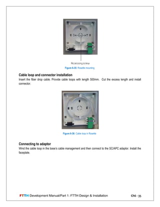 FTTH Development Manual/Part 1: FTTH Design & Installation Ch6 - 35
Cable loop and connector installation
Insert the fiber drop cable. Provide cable loops with length 500mm. Cut the excess length and install
connector.
Connecting to adaptor
Wind the cable loop in the base‘s cable management and then connect to the SC/APC adaptor. Install the
faceplate.
Figure 6-35: Rosette mounting
Figure 6-36: Cable loop in Rosette
 