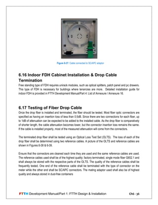 FTTH Development Manual/Part 1: FTTH Design & Installation Ch6 - 36
6.16 Indoor FDH Cabinet Installation & Drop Cable
Termination
Free standing type of FDH requires unirack modules, such as optical splitters, patch panel and pc drawers.
This type of FDH is necessary for buildings where tenancies are more. Detailed installation guide for
indoor FDH is provided in FTTH Development Manual/Part 4: List of Annexure / Annexure 16.
6.17 Testing of Fiber Drop Cable
Once the drop fiber is installed and terminated, the fiber should be tested. Most fiber optic connectors are
specified as having an insertion loss of less than 0.5dB. Since there are two connections for each fiber, up
to 1dB of attenuation can be expected to be added to the installed cable. As the drop fiber is comparatively
of shorter length, the cable attenuation becomes lower, but the connector insertion loss remains the same.
If the cable is installed properly, most of the measured attenuation will come from the connectors.
The terminated drop fiber shall be tested using an Optical Loss Test Set (OLTS). The loss of each of the
drop fiber shall be determined using two reference cables. A picture of the OLTS and reference cables are
shown in Figures 6-38 & 6-39.
Ensure that the connectors are cleaned each time they are used and the same reference cables are used.
The reference cables used shall be of the highest quality; factory terminated, single mode fiber G652.1 and
shall always be stored with the respective parts of the OLTS. The quality of the reference cables shall be
frequently tested. One end of the reference cable shall be terminated with the type of connector on the
meter while the other end shall be SC/APC connectors. The mating adaptor used shall also be of highest
quality and always stored in dust-free containers
Figure 6-37: Cable connected to SC/APC adaptor
 