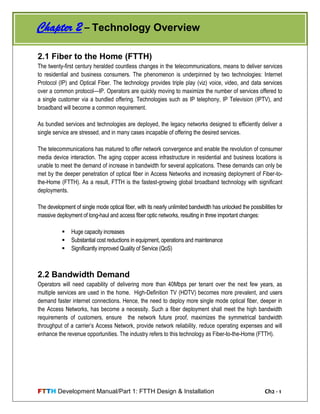 FTTH Development Manual/Part 1: FTTH Design & Installation Ch2 - 1
2.1 Fiber to the Home (FTTH)
The twenty-first century heralded countless changes in the telecommunications, means to deliver services
to residential and business consumers. The phenomenon is underpinned by two technologies: Internet
Protocol (IP) and Optical Fiber. The technology provides triple play (viz) voice, video, and data services
over a common protocol—IP. Operators are quickly moving to maximize the number of services offered to
a single customer via a bundled offering. Technologies such as IP telephony, IP Television (IPTV), and
broadband will become a common requirement.
As bundled services and technologies are deployed, the legacy networks designed to efficiently deliver a
single service are stressed, and in many cases incapable of offering the desired services.
The telecommunications has matured to offer network convergence and enable the revolution of consumer
media device interaction. The aging copper access infrastructure in residential and business locations is
unable to meet the demand of increase in bandwidth for several applications. These demands can only be
met by the deeper penetration of optical fiber in Access Networks and increasing deployment of Fiber-to-
the-Home (FTTH). As a result, FTTH is the fastest-growing global broadband technology with significant
deployments.
The development of single mode optical fiber, with its nearly unlimited bandwidth has unlocked the possibilities for
massive deployment of long-haul and access fiber optic networks, resulting in three important changes:
 Huge capacity increases
 Substantial cost reductions in equipment, operations and maintenance
 Significantly improved Quality of Service (QoS)
2.2 Bandwidth Demand
Operators will need capability of delivering more than 40Mbps per tenant over the next few years, as
multiple services are used in the home. High-Definition TV (HDTV) becomes more prevalent, and users
demand faster internet connections. Hence, the need to deploy more single mode optical fiber, deeper in
the Access Networks, has become a necessity. Such a fiber deployment shall meet the high bandwidth
requirements of customers, ensure the network future proof, maximizes the symmetrical bandwidth
throughput of a carrier‘s Access Network, provide network reliability, reduce operating expenses and will
enhance the revenue opportunities. The industry refers to this technology as Fiber-to-the-Home (FTTH).
Chapter 2 – Technology Overview
 