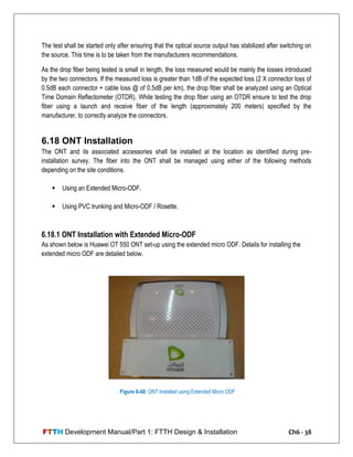 FTTH Development Manual/Part 1: FTTH Design & Installation Ch6 - 38
The test shall be started only after ensuring that the optical source output has stabilized after switching on
the source. This time is to be taken from the manufacturers recommendations.
As the drop fiber being tested is small in length, the loss measured would be mainly the losses introduced
by the two connectors. If the measured loss is greater than 1dB of the expected loss (2 X connector loss of
0.5dB each connector + cable loss @ of 0.5dB per km), the drop fiber shall be analyzed using an Optical
Time Domain Reflectometer (OTDR). While testing the drop fiber using an OTDR ensure to test the drop
fiber using a launch and receive fiber of the length (approximately 200 meters) specified by the
manufacturer, to correctly analyze the connectors.
6.18 ONT Installation
The ONT and its associated accessories shall be installed at the location as identified during pre-
installation survey. The fiber into the ONT shall be managed using either of the following methods
depending on the site conditions.
 Using an Extended Micro-ODF.
 Using PVC trunking and Micro-ODF / Rosette.
6.18.1 ONT Installation with Extended Micro-ODF
As shown below is Huawei OT 550 ONT set-up using the extended micro ODF. Details for installing the
extended micro ODF are detailed below.
Figure 6-40: ONT Installed using Extended Micro ODF
 