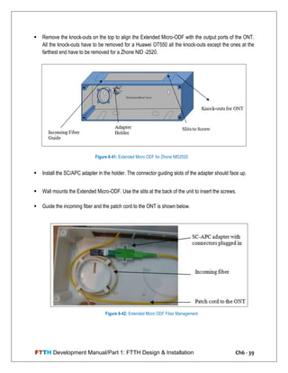 FTTH Development Manual/Part 1: FTTH Design & Installation Ch6 - 39
 Remove the knock-outs on the top to align the Extended Micro-ODF with the output ports of the ONT.
All the knock-outs have to be removed for a Huawei OT550 all the knock-outs except the ones at the
farthest end have to be removed for a Zhone NID -2520.
 Install the SC/APC adapter in the holder. The connector guiding slots of the adapter should face up.
 Wall mounts the Extended Micro-ODF. Use the slits at the back of the unit to insert the screws.
 Guide the incoming fiber and the patch cord to the ONT is shown below.
Figure 6-41: Extended Micro ODF for Zhone NID2520
Figure 6-42: Extended Micro ODF Fiber Management
 