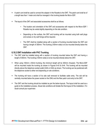 FTTH Development Manual/Part 1: FTTH Design & Installation Ch6 - 40
 A patch cord shall be used to connect the adaptor in the Rosette to the ONT. The patch cord shall be of
a length less than 1 meter and shall be managed in the trunking beside the Micro-ODF.
 The layout of the ONT and associated accessories shall be as follows.
• The location and orientation of the ONT and accessories with respect to the Micro-ODF /
Rosette may be varied slightly depending on the site condition.
• Depending on the surface, the ONT and trunking will be mounted using both wall plugs
and screws or dry wall fixings will be required.
• The ONT shall be installed along with a section of trunking mounted below the ONT and
having a length of 300mm. The trunking (100mm wide) is to be mounted directly below the
ONT.
6.18.2 ONT Installation with PVC Trunking
 The ONT shall be installed along with a section of trunking mounted below the ONT and having a
length of 300mm. The trunking (100mm wide) is to be mounted directly below the ONT.
 When using 100mm x 50mm trunking, the minimum length will be 300mm (Huawei). The Micro-ODF
will be mounted inside the trunking as shown in Figures 6-43 & 6-44. The trunking will be mounted
directly above the telephone socket outlet (3/4A or 4/4A) as shown. The trunking can be positioned with
the telephone socket to either end depending on site conditions.
 The trunking will have a section of its side wall removed to facilitate cable entry. The slot will be
centrally mounted below the power socket on the ONU and the fiber patch cord entry to the ONT.
 The ONT and the trunking should be installed as per the below layouts. The layout shall be used as a
guide to the installation process. Actual site conditions will dictate the final layout of the installation. If in
doubt consult your supervisor.
 
