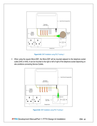 FTTH Development Manual/Part 1: FTTH Design & Installation Ch6 - 41
 When using the square Micro-ODF, the Micro-ODF will be mounted adjacent to the telephone socket
outlet (3/4A or 4/4A). It can be mounted to the right or left of right of the telephone socket depending on
site conditions connecting Service Outlets.
Figure 6-43: ONT Installation using PVC Trunking 1
Figure 6-44: ONT Installation using PVC Trunking 2
 