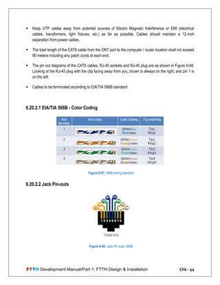 FTTH Development Manual/Part 1: FTTH Design & Installation Ch6 - 44
 Keep UTP cables away from potential sources of Electro Magnetic Interference or EMI (electrical
cables, transformers, light fixtures, etc.) as far as possible. Cables should maintain a 12-inch
separation from power cables.
 The total length of the CAT6 cable from the ONT port to the computer / router location shall not exceed
90 meters including any patch cords at each end.
 The pin out diagrams of the CAT6 cables, RJ-45 sockets and RJ-45 plug are as shown in Figure 6-48.
Looking at the RJ-45 plug with the clip facing away from you, brown is always on the right, and pin 1 is
on the left.
 Cables to be terminated according to EIA/TIA 568B standard
6.20.2.1 EIA/TIA 568B - Color Coding
6.20.2.2 Jack Pin-outs
Figure 6-47: 568B wiring standard
Figure 6-48: Jack Pin outs, 568B
 