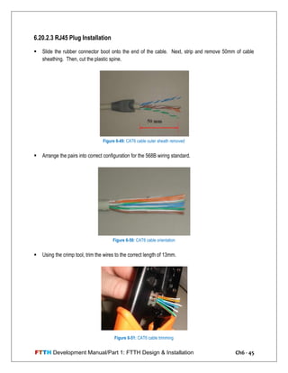FTTH Development Manual/Part 1: FTTH Design & Installation Ch6 - 45
6.20.2.3 RJ45 Plug Installation
 Slide the rubber connector boot onto the end of the cable. Next, strip and remove 50mm of cable
sheathing. Then, cut the plastic spine.
 Arrange the pairs into correct configuration for the 568B wiring standard.
 Using the crimp tool, trim the wires to the correct length of 13mm.
Figure 6-49: CAT6 cable outer sheath removed
Figure 6-50: CAT6 cable orientation
Figure 6-51: CAT6 cable trimming
 