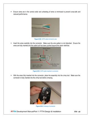 FTTH Development Manual/Part 1: FTTH Design & Installation Ch6 - 46
 Ensure wires are in the correct order and untwisting of wires is minimized to prevent cross-talk and
reduced performance.
 Insert the wires carefully into the connector. Make sure the wire pattern is not disturbed. Ensure the
wires are fully inserted and the cable butt has been pushed beyond the strain relief bar.
 With the wires fully inserted into the connector, place the assembly into the crimp tool. Make sure the
connector is fully inserted into the crimp tool before crimping.
Figure 6-52: CAT6 cable trimmed to size
Figure 6-53: CAT6 cable inserted to connector
Figure 6-54: Crimping of connector
 
