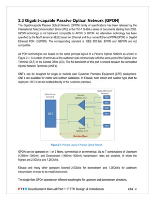 FTTH Development Manual/Part 1: FTTH Design & Installation Ch2 - 2
2.3 Gigabit-capable Passive Optical Network (GPON)
The Gigabit-capable Passive Optical Network (GPON) family of specifications has been released by the
International Telecommunication Union (ITU) in the ITU-T G-984.x series of documents starting from 2003.
GPON technology is not backward compatible to APON or BPON. An alternative technology has been
specified by the North American IEEE based on Ethernet and thus named Ethernet PON (EPON) or Gigabit
Ethernet PON (GEPON). The corresponding standard is IEEE 802.3ah. EPON and GEPON are not
compatible.
All PON technologies are based on the same principal layout of a Passive Optical Network as shown in
Figure 2-1. A number of terminals at the customer side communicate with the same port of the Optical Line
Terminal (OLT) in the Central Office (CO). The full bandwidth of this port is shared between the connected
Optical Network Terminals (ONT‘s).
ONT‘s can be designed for single or multiple user Customer Premises Equipment (CPE) deployment.
ONT‘s are available for indoor and outdoor installation. In Etisalat, both indoor and outdoor type shall be
deployed. ONT‘s can be located directly in the customer premises.
GPON can be operated on 1 or 2 fibers, symmetrical or asymmetrical. Up to 7 combinations of Upstream
(1260nm–1360nm) and Downstream (1480nm-1500nm) transmission rates are possible, of which the
highest are 2.5Gbit/s and 1.25Gbit/s.
Etisalat and many other operators favored 2.5Gbit/s for downstream and 1.25Gbit/s for upstream
transmission in order to be most future-proof.
The single fiber GPON operates on different wavelengths for upstream and downstream directions.
Figure 2-1: Principle Layout of Passive Optical Network
 