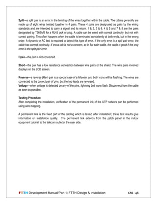 FTTH Development Manual/Part 1: FTTH Design & Installation Ch6 - 48
Split—a split pair is an error in the twisting of the wires together within the cable. The cables generally are
made up of eight wires twisted together in 4 pairs. These 4 pairs are designated as pairs by the wiring
standards and are intended to carry a signal and its return. 1 & 2, 3 & 6, 4 & 5 and 7 & 8 are the pairs
designated by T568A/B for a RJ45 jack or plug. A cable can be wired with correct continuity, but not with
correct pairing. This often happens when the cable is terminated consistently at both ends, but in the wrong
order. A dynamic or AC test is required to detect this type of error. If the only error is a split pair error, the
cable has correct continuity. If cross talk is not a concern, as in flat satin cable, the cable is good if the only
error is the split pair error.
Open—the pair is not connected.
Short—the pair has a low resistance connection between wire pairs or the shield. The wire pairs involved
displays on the LCD screen.
Reverse—a reverse (Rev) pair is a special case of a Miswire, and both icons will be flashing. The wires are
connected to the correct pair of pins, but the two leads are reversed.
Voltage—when voltage is detected on any of the pins, lightning bolt icons flash. Disconnect from the cable
as soon as possible.
Testing Procedure
After completing the installation, verification of the permanent link of the UTP network can be performed
using wire mapping.
A permanent link is the fixed part of the cabling which is tested after installation; these test results give
information on installation quality. The permanent link extends from the patch panel in the indoor
equipment cabinet to the telecom outlet at the user side.
 