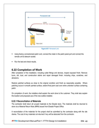 FTTH Development Manual/Part 1: FTTH Design & Installation Ch6 - 49
 Using factory connectorized patch cord, connect the meter in the patch panel port and connect the
remote unit to telecom socket.
 Run the test and check results.
6.22 Completion of Work
After completion of the installation, including outlet fittings and devices, inspect exposed finish. Remove
burrs, dirt, dust, and construction debris and repair damaged finish, including chips, scratches, and
abrasions.
Restore patched surfaces as close to the original condition and finish as reasonably possible. Where
patching occurs in smooth painted surface, extend final paint coat over entire unbroken surface containing
patch.
On completion of work, the installers shall explain the work done to the customer. They shall also explain
the location and proposed use of the new outlets installed.
6.22.1 Reconciliation of Materials
The contractor shall return all unused materials to the Etisalat store. The materials shall be returned to
store via a Material Return Note (MRN) issued from Etisalat Project Office.
A reconciliation of the materials for the project shall be submitted by the contractor along with the site
diaries. The cost of any materials not returned if any will be deducted from the contractor.
Figure 6-57: Permanent Link
 