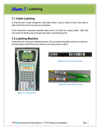 FTTH Development Manual/Part 1: FTTH Design & installation Ch7 - 1
7.1 Cable Labeling
An important part of cable management, cable labels makes it easy to identify or trace a fiber cable or
patch cord all the way from its source to its destination.
All the infrastructure components especially cables need to be clearly and uniquely labeled. Both cable
ends need to be labeled using Ferule-type cable label or self-laminating prints.
7.2 Labeling Machine
Cable labels have a strong but releasable adhesive. They are printed using labels machine on a tough tear
and fade resistant material that can be written on with a ball point pen or pencil.
Figure 7-1: Labelling Machine
Figure 7-2: Sample of Fiber Cable Label
Figure 7-3: Sample of Patch Cord Label
Chapter 7 – Labeling
 