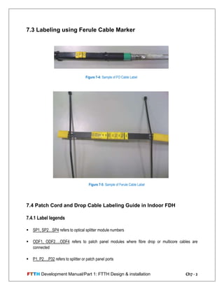 FTTH Development Manual/Part 1: FTTH Design & installation Ch7 - 2
7.3 Labeling using Ferule Cable Marker
7.4 Patch Cord and Drop Cable Labeling Guide in Indoor FDH
7.4.1 Label legends
 SP1, SP2…SP4 refers to optical splitter module numbers
 ODF1, ODF2….ODF4 refers to patch panel modules where fibre drop or multicore cables are
connected
 P1, P2….P32 refers to splitter or patch panel ports
Figure 7-4: Sample of FO Cable Label
Figure 7-5: Sample of Ferule Cable Label
 