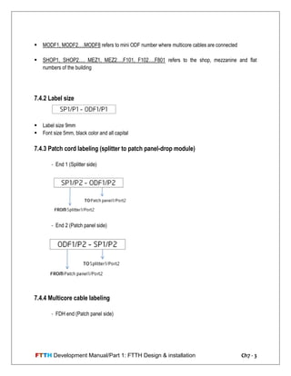 FTTH Development Manual/Part 1: FTTH Design & installation Ch7 - 3
 MODF1, MODF2….MODF8 refers to mini ODF number where multicore cables are connected
 SHOP1, SHOP2…. MEZ1, MEZ2….F101, F102….F801 refers to the shop, mezzanine and flat
numbers of the building
7.4.2 Label size
 Label size 9mm
 Font size 5mm, black color and all capital
7.4.3 Patch cord labeling (splitter to patch panel-drop module)
- End 1 (Splitter side)
- End 2 (Patch panel side)
7.4.4 Multicore cable labeling
- FDH end (Patch panel side)
 