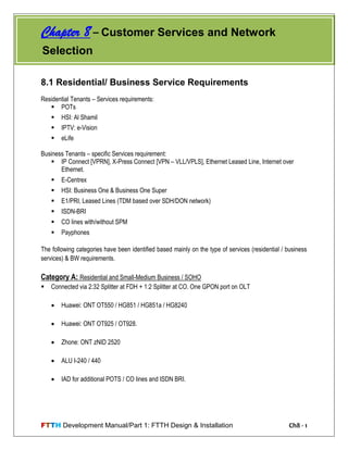 FTTH Development Manual/Part 1: FTTH Design & Installation Ch8 - 1
8.1 Residential/ Business Service Requirements
Residential Tenants – Services requirements:
 POTs
 HSI: Al Shamil
 IPTV: e-Vision
 eLife
Business Tenants – specific Services requirement:
 IP Connect [VPRN], X-Press Connect [VPN – VLL/VPLS], Ethernet Leased Line, Internet over
Ethernet.
 E-Centrex
 HSI: Business One & Business One Super
 E1/PRI, Leased Lines (TDM based over SDH/DON network)
 ISDN-BRI
 CO lines with/without SPM
 Payphones
The following categories have been identified based mainly on the type of services (residential / business
services) & BW requirements.
Category A: Residential and Small-Medium Business / SOHO
 Connected via 2:32 Splitter at FDH + 1:2 Splitter at CO. One GPON port on OLT
 Huawei: ONT OT550 / HG851 / HG851a / HG8240
 Huawei: ONT OT925 / OT928.
 Zhone: ONT zNID 2520
 ALU I-240 / 440
 IAD for additional POTS / CO lines and ISDN BRI.
Chapter 8 – Customer Services and Network
Selection
 
