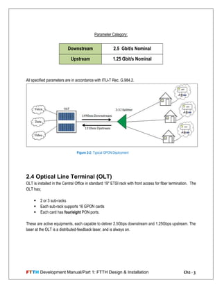 FTTH Development Manual/Part 1: FTTH Design & Installation Ch2 - 3
Parameter Category:
Downstream 2.5 Gbit/s Nominal
Upstream 1.25 Gbit/s Nominal
All specified parameters are in accordance with ITU-T Rec. G.984.2.
2.4 Optical Line Terminal (OLT)
OLT is installed in the Central Office in standard 19" ETSI rack with front access for fiber termination. The
OLT has;
 2 or 3 sub-racks
 Each sub-rack supports 16 GPON cards
 Each card has four/eight PON ports.
These are active equipments, each capable to deliver 2.5Gbps downstream and 1.25Gbps upstream. The
laser at the OLT is a distributed-feedback laser, and is always on.
Figure 2-2: Typical GPON Deployment
 