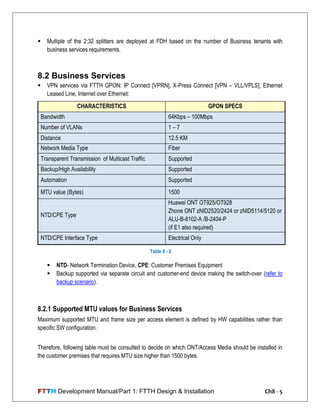 FTTH Development Manual/Part 1: FTTH Design & Installation Ch8 - 5
 Multiple of the 2:32 splitters are deployed at FDH based on the number of Business tenants with
business services requirements.
8.2 Business Services
 VPN services via FTTH GPON: IP Connect [VPRN], X-Press Connect [VPN – VLL/VPLS], Ethernet
Leased Line, Internet over Ethernet:
 NTD- Network Termination Device, CPE: Customer Premises Equipment
 Backup supported via separate circuit and customer-end device making the switch-over (refer to
backup scenario).
8.2.1 Supported MTU values for Business Services
Maximum supported MTU and frame size per access element is defined by HW capabilities rather than
specific SW configuration.
Therefore, following table must be consulted to decide on which ONT/Access Media should be installed in
the customer premises that requires MTU size higher than 1500 bytes.
CHARACTERISTICS GPON SPECS
Bandwidth 64Kbps – 100Mbps
Number of VLANs 1 – 7
Distance 12.5 KM
Network Media Type Fiber
Transparent Transmission of Multicast Traffic Supported
Backup/High Availability Supported
Automation Supported
MTU value (Bytes) 1500
NTD/CPE Type
Huawei ONT OT925/OT928
Zhone ONT zNID2520/2424 or zNID5114/5120 or
ALU-B-8102-A /B-2404-P
(if E1 also required)
NTD/CPE Interface Type Electrical Only
Table 8 - 2
 