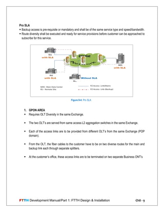 FTTH Development Manual/Part 1: FTTH Design & Installation Ch8 - 9
Pro SLA
 Backup access is pre-requisite or mandatory and shall be of the same service type and speed/bandwidth.
 Route diversity shall be executed and ready for service provisions before customer can be approached to
subscribe for this service.
1. GPON AREA
 Requires OLT Diversity in the same Exchange.
 The two OLT‘s are served from same access L2 aggregation switches in the same Exchange.
 Each of the access links are to be provided from different OLT‘s from the same Exchange (POP
domain).
 From the OLT, the fiber cables to the customer have to be on two diverse routes for the main and
backup link each through separate splitters.
 At the customer‘s office, these access links are to be terminated on two separate Business ONT‘s
Figure 8-4: Pro SLA
 