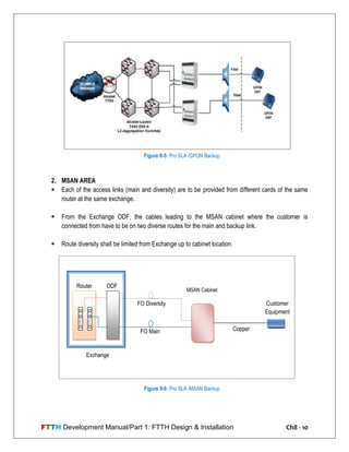 FTTH Development Manual/Part 1: FTTH Design & Installation Ch8 - 10
2. MSAN AREA
 Each of the access links (main and diversity) are to be provided from different cards of the same
router at the same exchange.
 From the Exchange ODF, the cables leading to the MSAN cabinet where the customer is
connected from have to be on two diverse routes for the main and backup link.
 Route diversity shall be limited from Exchange up to cabinet location.
ODFRouter
FO Main
FO Diversity
MSAN Cabinet
Copper
Exchange
Customer
Equipment
Figure 8-6: Pro SLA /MSAN Backup
Figure 8-5: Pro SLA /GPON Backup
 