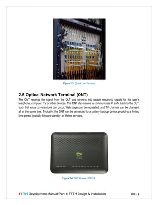 FTTH Development Manual/Part 1: FTTH Design & Installation Ch2 - 4
2.5 Optical Network Terminal (ONT)
The ONT receives the signal from the OLT and converts into usable electronic signals for the user‘s
telephone, computer, TV or other devices. The ONT also serves to communicate IP traffic back to the OLT,
such that voice conversations can occur, Web pages can be requested, and TV channels can be changed,
all at the same time. Typically, the ONT can be connected to a battery backup device, providing a limited
time period (typically 8 hours standby) of lifeline services.
Figure 2-3: Optical Line Terminal
Figure 2-4: ONT, Huawei HG851A
 