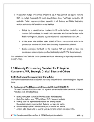 FTTH Development Manual/Part 1: FTTH Design & Installation Ch8 - 13
4. In case where multiple VPN services (IP-Connect, IoE, X-Press Connect) are required from one
ONT – i.e. multiple Access ports (FE ports), above limitation of max 7 VLANs per port shall be still
applicable. Further, maximum combined bandwidth for all Business and Mobile Backhauling
services per business ONT should not exceed 400Mbps.
 Multiple (up to max 4) business circuits and/or 3G mobile backhaul circuits from single
business ONT are allowed, but should be in coordination with Customer Services and/or
Mobile Planning teams, so as not to put all major/critical sites and circuits in one ONT‟.
 In case where total combined speed exceeds 400Mbps, then additional service to be
provided over additional GPON ONT after considering aforementioned guidelines.
 Existing provisioned bandwidth in the respective PON port should be taken into
consideration while provisioning new fixed/ dedicated circuits (IP-VPN, Mobile backhaul).
Total bandwidth of fixed/ dedicated circuits (Business and Mobile Backhauling) in any PON port should not
exceed 1.1Gbps.
8.3 Diversity Provisioning Standard for Enterprise
Customers, VIP, Strategic Critical Sites and Others
8.3.1 Infrastructure Development and Charge Policy
The recommended infrastructure development and Charge policy for various customer categories are given
below.
A. Headquarters of Top 20 Customers in 9 Segments (180 sites) (SCENARIO-A)
The Head Quarters of Top-20 customers in 9 segments will be classified under Scenario-A, POP Level
Protection, which defined as follows:-
 Route Diversity from nearest OLT/POP if available in short distance.
 Route Diversity from same POP but different OLT, if above not available.
 Back-up cable size dependant on Bandwidth and tenancy forecast.
 Diverse lead-in duct is recommended. Customer has to provide lead-in.
 Utilize spare legacy Fiber cable for diverse path, if available and feasible.
 Junction cable should not to be used for back-up, not to mix junction and access traffic.
 
