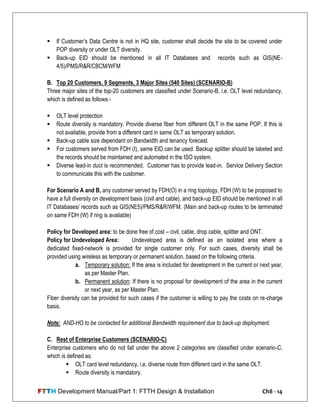 FTTH Development Manual/Part 1: FTTH Design & Installation Ch8 - 14
 If Customer‘s Data Centre is not in HQ site, customer shall decide the site to be covered under
POP diversity or under OLT diversity.
 Back-up EID should be mentioned in all IT Databases and records such as GIS(NE-
4/5)/PMS/R&R/CBCM/WFM
B. Top 20 Customers, 9 Segments, 3 Major Sites (540 Sites) (SCENARIO-B)
Three major sites of the top-20 customers are classified under Scenario-B, i.e. OLT level redundancy,
which is defined as follows:-
 OLT level protection
 Route diversity is mandatory. Provide diverse fiber from different OLT in the same POP. If this is
not available, provide from a different card in same OLT as temporary solution.
 Back-up cable size dependant on Bandwidth and tenancy forecast.
 For customers served from FDH (I), same EID can be used. Backup splitter should be labeled and
the records should be maintained and automated in the ISO system.
 Diverse lead-in duct is recommended. Customer has to provide lead-in. Service Delivery Section
to communicate this with the customer.
For Scenario A and B, any customer served by FDH(O) in a ring topology, FDH (W) to be proposed to
have a full diversity on development basis (civil and cable), and back-up EID should be mentioned in all
IT Databases/ records such as GIS(NE5)/PMS/R&R/WFM. (Main and back-up routes to be terminated
on same FDH (W) if ring is available)
Policy for Developed area: to be done free of cost – civil, cable, drop cable, splitter and ONT.
Policy for Undeveloped Area: Undeveloped area is defined as an isolated area where a
dedicated fixed-network is provided for single customer only. For such cases, diversity shall be
provided using wireless as temporary or permanent solution, based on the following criteria.
a. Temporary solution: If the area is included for development in the current or next year,
as per Master Plan.
b. Permanent solution: If there is no proposal for development of the area in the current
or next year, as per Master Plan.
Fiber diversity can be provided for such cases if the customer is willing to pay the costs on re-charge
basis.
Note: AND-HO to be contacted for additional Bandwidth requirement due to back-up deployment.
C. Rest of Enterprise Customers (SCENARIO-C)
Enterprise customers who do not fall under the above 2 categories are classified under scenario-C,
which is defined as:
 OLT card level redundancy, i.e. diverse route from different card in the same OLT.
 Route diversity is mandatory.
 