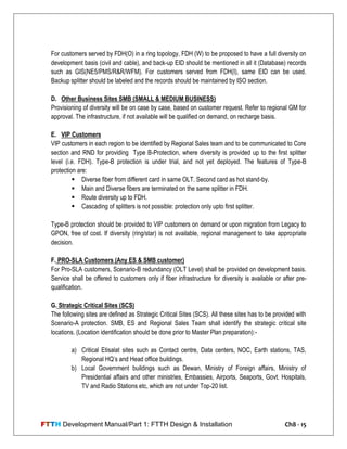 FTTH Development Manual/Part 1: FTTH Design & Installation Ch8 - 15
For customers served by FDH(O) in a ring topology, FDH (W) to be proposed to have a full diversity on
development basis (civil and cable), and back-up EID should be mentioned in all it (Database) records
such as GIS(NE5/PMS/R&R/WFM). For customers served from FDH(I), same EID can be used.
Backup splitter should be labeled and the records should be maintained by ISO section.
D. Other Business Sites SMB (SMALL & MEDIUM BUSINESS)
Provisioning of diversity will be on case by case, based on customer request. Refer to regional GM for
approval. The infrastructure, if not available will be qualified on demand, on recharge basis.
E. VIP Customers
VIP customers in each region to be identified by Regional Sales team and to be communicated to Core
section and RND for providing Type B-Protection, where diversity is provided up to the first splitter
level (i.e. FDH). Type-B protection is under trial, and not yet deployed. The features of Type-B
protection are:
 Diverse fiber from different card in same OLT. Second card as hot stand-by.
 Main and Diverse fibers are terminated on the same splitter in FDH.
 Route diversity up to FDH.
 Cascading of splitters is not possible: protection only upto first splitter.
Type-B protection should be provided to VIP customers on demand or upon migration from Legacy to
GPON, free of cost. If diversity (ring/star) is not available, regional management to take appropriate
decision.
F. PRO-SLA Customers (Any ES & SMB customer)
For Pro-SLA customers, Scenario-B redundancy (OLT Level) shall be provided on development basis.
Service shall be offered to customers only if fiber infrastructure for diversity is available or after pre-
qualification.
G. Strategic Critical Sites (SCS)
The following sites are defined as Strategic Critical Sites (SCS). All these sites has to be provided with
Scenario-A protection. SMB, ES and Regional Sales Team shall identify the strategic critical site
locations. (Location identification should be done prior to Master Plan preparation):-
a) Critical Etisalat sites such as Contact centre, Data centers, NOC, Earth stations, TAS,
Regional HQ‘s and Head office buildings.
b) Local Government buildings such as Dewan, Ministry of Foreign affairs, Ministry of
Presidential affairs and other ministries, Embassies, Airports, Seaports, Govt. Hospitals,
TV and Radio Stations etc, which are not under Top-20 list.
 