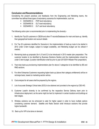 FTTH Development Manual/Part 1: FTTH Design & Installation Ch8 - 16
Conclusion and Recommendations
Considering the present practices and feedbacks from the Engineering and Marketing teams, the
committee has defined three types of redundancy scenarios for implementation, such as:
 SCENARIO A : POP level redundancy
 SCENARIO B : OLT level redundancy
 SCENARIO C : OLT card level redundancy
The following action plan is recommended prior to implementing the diversity:-
1. Identify the Top-20 customers in CBCM and other IT records/Databases for main and back-up. Identify
their geographical location and account details
2. For Top 20 customers identified for Scenario-A, the implementation of back-up route to be started in
2012 under C-item budget, subject to budget availability, and Marketing budget can be utilized if
needed.
3. Remaining back-up proposals (for A, B and C) to be introduced in 2013 master plan preparation. The
customer location to be identified by Business Solutions Section and the implementation should be
under C-item budget. (Location identification shall be prior to year 2013/2014 Master Plan preparation)
4. Year-wise back-up provisioning implementation plan for above 3 categories to be identified by BS and
RND sections.
5. For other Enterprise Customers requesting higher back-up (above their category entitlement) will be on
recharge basis, based on marketing section advice.
6. Cost analysis for all cases shall be prepared by the regions.
7. List of accurate Strategic Critical sites (SCS) to be obtained and provided to the regions by CSE-HO.
8. Customer Lead/in diversity to be confirmed by the respective Service Delivery team prior to
infrastructure deployment, as the same might be hard to implement in certain locations and buildings at
later stages.
9. Wireless solutions can be enhanced to cater for higher speed in order to have multiple options
considering customer demand. Satellite and Radio Section shall introduce solutions that provide
higher bandwidth.
10. Back up for VIP to be done on demand.
 