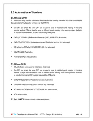 FTTH Development Manual/Part 1: FTTH Design & Installation Ch8 - 18
8.5 Automation of Services
8.5.1 Huawei GPON
TL1 interface is being used for Automation of services and the following scenarios should be considered for
the automation of multiple play services over the FTTH/B:
 One ONT per tenant: the same ONT can be used in case of multiple tenants residing in the same
premise. Multiple IPTV services for same or different tenants residing in the same premises shall also
be provided from same ONT, subject to availability of FE ports.
 ONTs (OT550/HG851) for Residential services (POTs, HIS & IPTV): Automated.
 ONTs OT-925/OT928 for Business services and Residential services: Not automated.
 IAD behind the ONTs for POTS/CO/ISDN-BRI: Not automated.
 MDU MA5620G: Automated.
 Point to Point AE is not automated.
8.5.2 Zhone GPON
 XML interface is being used for Automation of services.
 One ONT per tenant: the same ONT can be used in case of multiple tenants residing in the same
premise. Multiple IPTV services for same or different tenants residing in the same premises shall also
be provided from same ONT, subject to availability of FE ports.
 ONT zNID2520/2424: For Residential services: Automated.
 ONT zNID5114/5120: For Business services: Not automated.
 IAD behind the ONTs for POTS/CO/ISDN-BRI: Not yet automated.
 AE is not automated.
8.5.3 ALU GPON: Not automated (under development)
 