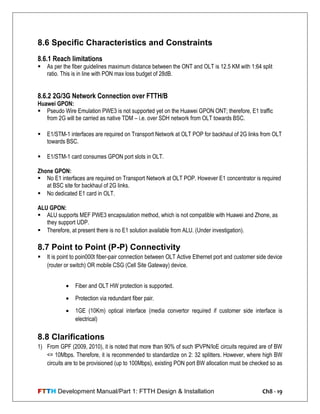 FTTH Development Manual/Part 1: FTTH Design & Installation Ch8 - 19
8.6 Specific Characteristics and Constraints
8.6.1 Reach limitations
 As per the fiber guidelines maximum distance between the ONT and OLT is 12.5 KM with 1:64 split
ratio. This is in line with PON max loss budget of 28dB.
8.6.2 2G/3G Network Connection over FTTH/B
Huawei GPON:
 Pseudo Wire Emulation PWE3 is not supported yet on the Huawei GPON ONT; therefore, E1 traffic
from 2G will be carried as native TDM – i.e. over SDH network from OLT towards BSC.
 E1/STM-1 interfaces are required on Transport Network at OLT POP for backhaul of 2G links from OLT
towards BSC.
 E1/STM-1 card consumes GPON port slots in OLT.
Zhone GPON:
 No E1 interfaces are required on Transport Network at OLT POP. However E1 concentrator is required
at BSC site for backhaul of 2G links.
 No dedicated E1 card in OLT.
ALU GPON:
 ALU supports MEF PWE3 encapsulation method, which is not compatible with Huawei and Zhone, as
they support UDP.
 Therefore, at present there is no E1 solution available from ALU. (Under investigation).
8.7 Point to Point (P-P) Connectivity
 It is point to poin000t fiber-pair connection between OLT Active Ethernet port and customer side device
(router or switch) OR mobile CSG (Cell Site Gateway) device.
 Fiber and OLT HW protection is supported.
 Protection via redundant fiber pair.
 1GE (10Km) optical interface (media convertor required if customer side interface is
electrical)
8.8 Clarifications
1) From GPF (2009, 2010), it is noted that more than 90% of such IPVPN/IoE circuits required are of BW
<= 10Mbps. Therefore, it is recommended to standardize on 2: 32 splitters. However, where high BW
circuits are to be provisioned (up to 100Mbps), existing PON port BW allocation must be checked so as
 