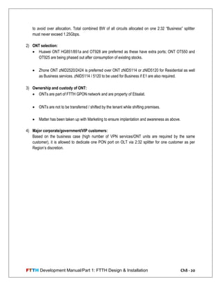 FTTH Development Manual/Part 1: FTTH Design & Installation Ch8 - 20
to avoid over allocation. Total combined BW of all circuits allocated on one 2:32 ―Business‖ splitter
must never exceed 1.25Gbps.
2) ONT selection:
 Huawei ONT HG851/851a and OT928 are preferred as these have extra ports; ONT OT550 and
OT925 are being phased out after consumption of existing stocks.
 Zhone ONT zNID2520/2424 is preferred over ONT zNID5114 or zNID5120 for Residential as well
as Business services. zNID5114 / 5120 to be used for Business if E1 are also required.
3) Ownership and custody of ONT:
 ONTs are part of FTTH GPON network and are property of Etisalat.
 ONTs are not to be transferred / shifted by the tenant while shifting premises.
 Matter has been taken up with Marketing to ensure implantation and awareness as above.
4) Major corporate/government/VIP customers:
Based on the business case (high number of VPN services/ONT units are required by the same
customer), it is allowed to dedicate one PON port on OLT via 2:32 splitter for one customer as per
Region‘s discretion.
 