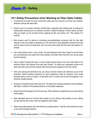 FTTH Development Manual/Part 1: FTTH Design & Installation Ch10 - 1
10.1 Safety Precautions when Working on Fiber Optic Cables
 All personnel must wear the usual construction safety gear plus everyone must wear eye protection
whenever working with optical fiber.
 Extreme care is to be taken whenever handling fibers, especially when stripping fiber or scribing and
breaking fiber extending out of an adhesive connector. Instead of breaking it, scribe it gently, and then
slide your fingers up the connector ferrule, grasping the fiber and pulling it off. Then dispose of it
carefully.
 Most cleavers used for splicing or terminating pre-polished/splice connectors hold the fiber after
cleaving, so the only problem is disposing of it. We recommend using disposable containers like those
used for soups at carry-out restaurants. Use it for all your fiber scraps and then seal it and dispose of it
properly.
 Use a black plastic mat for a work surface. The dark background will make it easier to see the fibers
you are working with and handle them more carefully. Any broken fibers that fall on the mat are easily
found for disposal.
 Place a length of double stick tape or a loop of black electrical tape on the mat or stick fibers to the
adhesive surface, then dispose of the tape when finished. Or simply use a disposable container and
place every fiber scrap into that container rather than leave them exposed on the work surface.
 Fiber optic splicing and termination may use various chemical cleaners and adhesives as part of the
processes. Normal handling procedures for these substances should be observed. Even simple
isopropyl alcohol, used as a cleaner, is flammable and if in contact with the skin will degrease it and
should be handled carefully.
 Smoking is not allowed around fiber optic work. The ashes from smoking contribute to the dirt problems
with fibers, in addition to the possible presence of combustible substances.
 Keep all food and beverages out of the work area. If fiber particles are ingested they can cause internal
hemorrhaging.
 Wear disposable aprons to minimize fiber particles on your clothing. Fiber particles on your clothing
can later get into food, drinks, and/or be ingested by other means.
 Always wear safety glasses with side shields and protective gloves. Treat fiber optic splinters the same
as you would treat glass splinters.
Chapter 10 – Safety
 