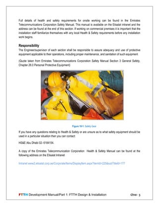 FTTH Development Manual/Part 1: FTTH Design & Installation Ch10 - 3
Full details of health and safety requirements for onsite working can be found in the Emirates
Telecommunications Corporation Safety Manual. This manual is available on the Etisalat intranet and the
address can be found at the end of this section. If working on commercial premises it is important that the
installation staff familiarize themselves with any local Health & Safety requirements before any installation
work begins.
Responsibility
The Engineer/supervisor of each section shall be responsible to assure adequacy and use of protective
equipment applicable to their operations, including proper maintenance, and sanitation of such equipment
(Quote taken from Emirates Telecommunications Corporation Safety Manual Section 3 General Safety,
Chapter 26.0 Personal Protective Equipment)
If you have any questions relating to Health & Safety or are unsure as to what safety equipment should be
used in a particular situation then you can contact:
HS&E Abu Dhabi 02- 6184154.
A copy of the Emirates Telecommunication Corporation Health & Safety Manual can be found at the
following address on the Etisalat Intranet
Intranet www2.etisalat.corp.ae/Corporate/Items/DisplayItem.aspx?itemId=225&subTitleId=177
Figure 10-1: Safety Gear
 