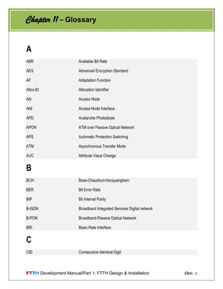 FTTH Development Manual/Part 1: FTTH Design & Installation Ch11 - 1
A
ABR Available Bit Rate
AES Advanced Encryption Standard
AF Adaptation Function
Alloc-ID Allocation identifier
AN Access Node
ANI Access Node Interface
APD Avalanche Photodiode
APON ATM over Passive Optical Network
APS Automatic Protection Switching
ATM Asynchronous Transfer Mode
AVC Attribute Value Change
B
BCH Bose-Chaudhuri-Hocquengham
BER Bit Error Rate
BIP Bit Interval Parity
B-ISDN Broadband Integrated Services Digital network
B-PON Broadband-Passive Optical Network
BRI Basic Rate Interface
C
CID Consecutive Identical Digit
Chapter 11 – Glossary
 