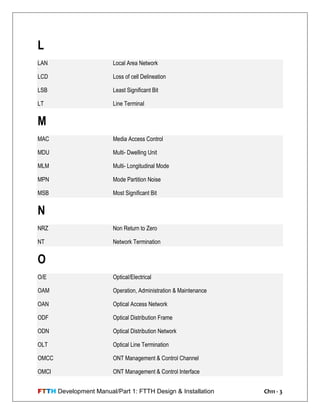 FTTH Development Manual/Part 1: FTTH Design & Installation Ch11 - 3
L
LAN Local Area Network
LCD Loss of cell Delineation
LSB Least Significant Bit
LT Line Terminal
M
MAC Media Access Control
MDU Multi- Dwelling Unit
MLM Multi- Longitudinal Mode
MPN Mode Partition Noise
MSB Most Significant Bit
N
NRZ Non Return to Zero
NT Network Termination
O
O/E Optical/Electrical
OAM Operation, Administration & Maintenance
OAN Optical Access Network
ODF Optical Distribution Frame
ODN Optical Distribution Network
OLT Optical Line Termination
OMCC ONT Management & Control Channel
OMCI ONT Management & Control Interface
 