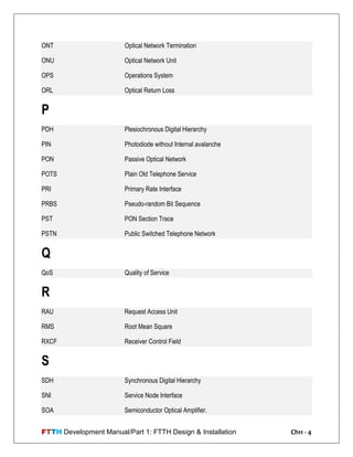 FTTH Development Manual/Part 1: FTTH Design & Installation Ch11 - 4
ONT Optical Network Termination
ONU Optical Network Unit
OPS Operations System
ORL Optical Return Loss
P
PDH Plesiochronous Digital Hierarchy
PIN Photodiode without Internal avalanche
PON Passive Optical Network
POTS Plain Old Telephone Service
PRI Primary Rate Interface
PRBS Pseudo-random Bit Sequence
PST PON Section Trace
PSTN Public Switched Telephone Network
Q
QoS Quality of Service
R
RAU Request Access Unit
RMS Root Mean Square
RXCF Receiver Control Field
S
SDH Synchronous Digital Hierarchy
SNI Service Node Interface
SOA Semiconductor Optical Amplifier.
 