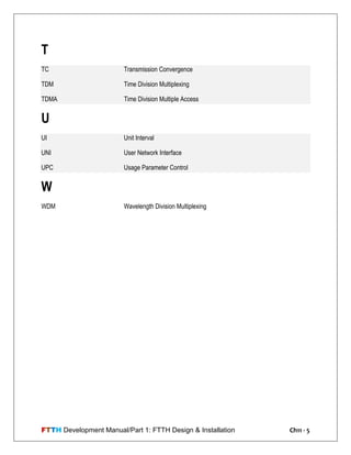 FTTH Development Manual/Part 1: FTTH Design & Installation Ch11 - 5
T
TC Transmission Convergence
TDM Time Division Multiplexing
TDMA Time Division Multiple Access
U
UI Unit Interval
UNI User Network Interface
UPC Usage Parameter Control
W
WDM Wavelength Division Multiplexing
 