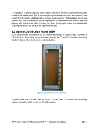 FTTH Development Manual/Part 1: FTTH Design & Installation Ch3 - 2
The aggregation of splitters is typically, either in a street cabinet or in the Optical Distribution Frame (ODF),
installed in the telecom room. This is the convergence point between main cable and distribution cable
network. From the splitter, a dedicated fiber is assigned to each customer. These dedicated fibers to each
customer, may have to snake its way into the neighborhoods in the distribution cable then to a drop cable
closures, sited close to group villas, in the joint box. From the drop cable closure, drop cables usually
containing one fiber are laid directly to the subscriber‘s ONT box.
3.2 Optical Distribution Frame (ODF)
ODF‘s are standard 19" inch ETSI rack and can accommodate multiples of unirack of height 1U (4.44cm) or
2U (8.88cm) etc. These have varying termination capacities for FC and SC connectivity, and usually
installed in CO and in the telecom rooms of high rise building.
At present, these have 24 SC/APC ports per 1U and 72 SC/APC ports in 2U uniracks. Efforts are being
made to increase the number of ports per 1U and 2U uniracks.
Figure 3-2: Optical Distribution Frame, 42U R&M
Brand
 