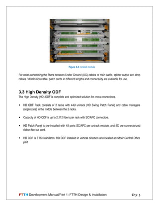 FTTH Development Manual/Part 1: FTTH Design & Installation Ch3 - 3
For cross-connecting the fibers between Under Ground (UG) cables or main cable, splitter output and drop
cables / distribution cable, patch cords in different lengths and connectivity are available for use.
3.3 High Density ODF
The High Density (HD) ODF is complete and optimized solution for cross connections.
 HD ODF Rack consists of 2 racks with 44U unirack (HD Swing Patch Panel) and cable managers
(organizers) in the middle between the 2 racks.
 Capacity of HD ODF is up to 2,112 fibers per rack with SC/APC connectors.
 HD Patch Panel is pre-installed with 48 ports SC/APC per unirack module, and 8C pre-connectorized
ribbon fan-out cord.
 HD ODF is ETSI standards. HD ODF installed in vertical direction and located at indoor Central Office
part.
Figure 3-3: Unirack module
 
